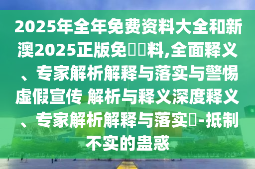 2025年全年免費資料大全和新澳2025正版免費資料,全面釋義、專家解析解釋與落實與警惕虛假宣傳 解析與釋義深度釋義、專家解析解釋與落實?-抵制不實的蠱惑