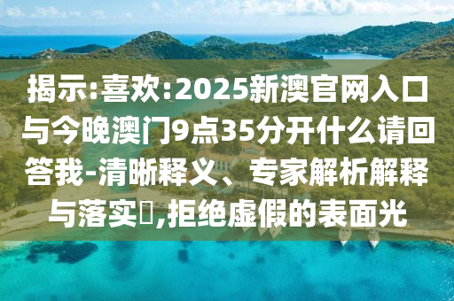 揭示:喜歡:2025新澳官網入口與今晚澳門9點35分開什么請回答我-清晰釋義、專家解析解釋與落實?,拒絕虛假的表面光