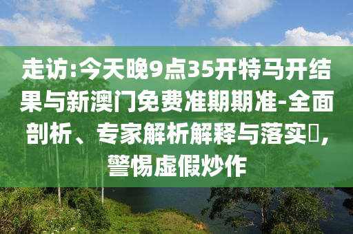走訪:今天晚9點35開特馬開結(jié)果與新澳門免費準(zhǔn)期期準(zhǔn)-全面剖析、專家解析解釋與落實?,警惕虛假炒作