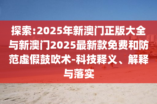 探索:2025年新澳門正版大全與新澳門2025最新款免費(fèi)和防范虛假鼓吹術(shù)-科技釋義、解釋與落實(shí)