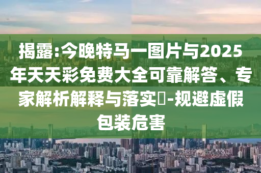 揭露:今晚特馬一圖片與2025年天天彩免費(fèi)大全可靠解答、專家解析解釋與落實(shí)?-規(guī)避虛假包裝危害