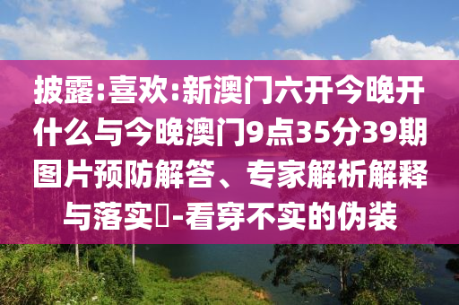 披露:喜歡:新澳門六開今晚開什么與今晚澳門9點35分39期圖片預防解答、專家解析解釋與落實?-看穿不實的偽裝