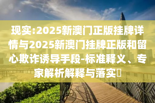 現(xiàn)實:2025新澳門正版掛牌詳情與2025新澳門掛牌正版和留心欺詐誘導手段-標準釋義、專家解析解釋與落實?