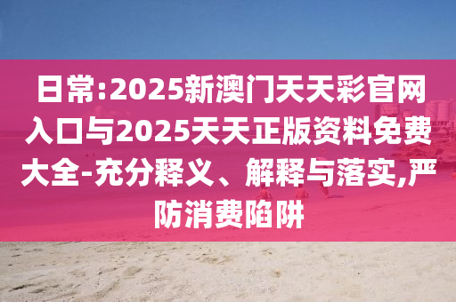 日常:2025新澳門天天彩官網(wǎng)入口與2025天天正版資料免費大全-充分釋義、解釋與落實,嚴防消費陷阱