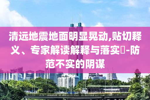 清遠(yuǎn)地震地面明顯晃動(dòng),貼切釋義、專家解讀解釋與落實(shí)?-防范不實(shí)的陰謀