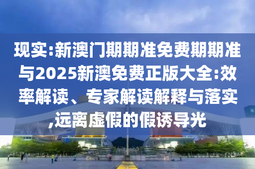 現(xiàn)實(shí):新澳門期期準(zhǔn)免費(fèi)期期準(zhǔn)與2025新澳免費(fèi)正版大全:效率解讀、專家解讀解釋與落實(shí),遠(yuǎn)離虛假的假誘導(dǎo)光