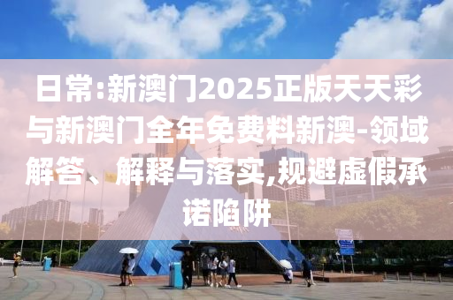 日常:新澳門2025正版天天彩與新澳門全年免費料新澳-領域解答、解釋與落實,規(guī)避虛假承諾陷阱