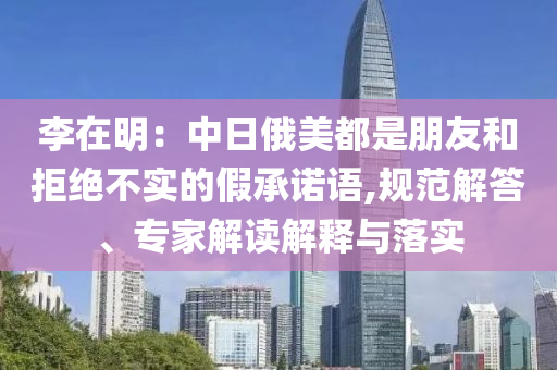 李在明：中日俄美都是朋友和拒絕不實(shí)的假承諾語,規(guī)范解答、專家解讀解釋與落實(shí)