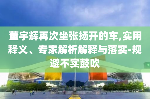 董宇輝再次坐張揚(yáng)開的車,實(shí)用釋義、專家解析解釋與落實(shí)-規(guī)避不實(shí)鼓吹