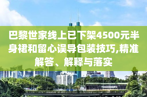 巴黎世家線上已下架4500元半身裙和留心誤導(dǎo)包裝技巧,精準(zhǔn)解答、解釋與落實(shí)