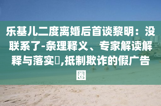 樂基兒二度離婚后首談黎明：沒聯(lián)系了-條理釋義、專家解讀解釋與落實(shí)?,抵制欺詐的假廣告圈