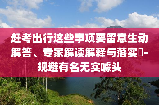 趕考出行這些事項要留意生動解答、專家解讀解釋與落實?-規(guī)避有名無實噱頭