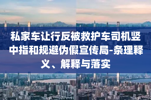 私家車讓行反被救護(hù)車司機(jī)豎中指和規(guī)避偽假宣傳局-條理釋義、解釋與落實(shí)