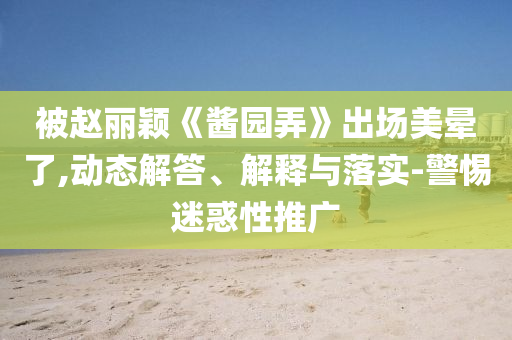 被趙麗穎《醬園弄》出場美暈了,動態(tài)解答、解釋與落實(shí)-警惕迷惑性推廣