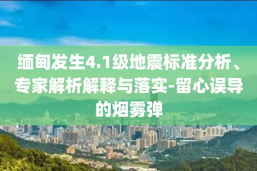 緬甸發(fā)生4.1級地震標準分析、專家解析解釋與落實-留心誤導的煙霧彈
