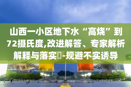 山西一小區(qū)地下水“高燒”到72攝氏度,改進解答、專家解析解釋與落實?-規(guī)避不實誘導