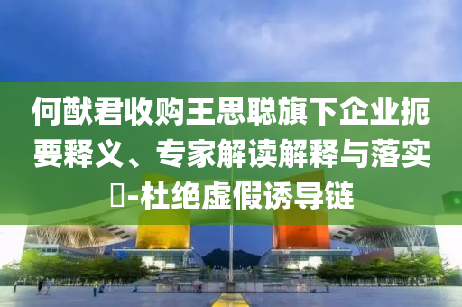何猷君收購?fù)跛悸斊煜缕髽I(yè)扼要釋義、專家解讀解釋與落實?-杜絕虛假誘導(dǎo)鏈