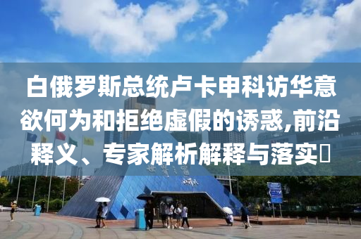 白俄羅斯總統(tǒng)盧卡申科訪華意欲何為和拒絕虛假的誘惑,前沿釋義、專家解析解釋與落實?