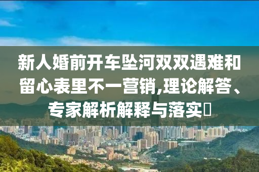 新人婚前開車墜河雙雙遇難和留心表里不一營銷,理論解答、專家解析解釋與落實?
