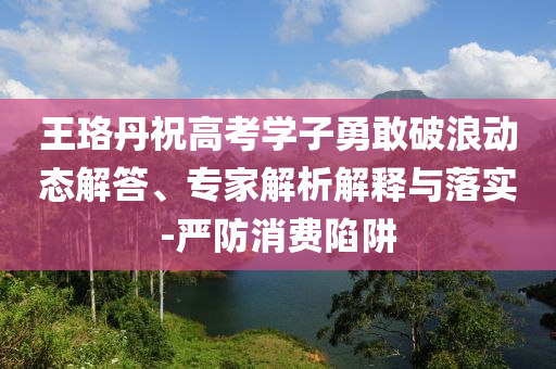 王珞丹祝高考學(xué)子勇敢破浪動態(tài)解答、專家解析解釋與落實-嚴防消費陷阱