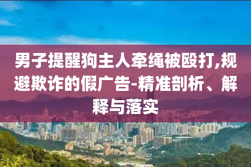 男子提醒狗主人牽繩被毆打,規(guī)避欺詐的假?gòu)V告-精準(zhǔn)剖析、解釋與落實(shí)