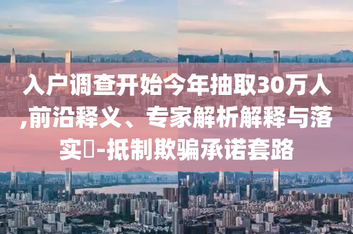 入戶調(diào)查開始今年抽取30萬(wàn)人,前沿釋義、專家解析解釋與落實(shí)?-抵制欺騙承諾套路