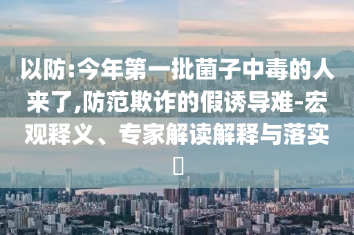 以防:今年第一批菌子中毒的人來了,防范欺詐的假誘導(dǎo)難-宏觀釋義、專家解讀解釋與落實(shí)?