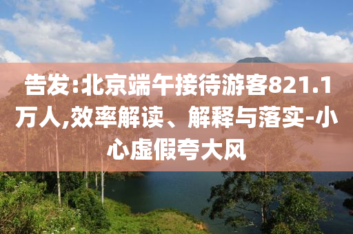 告發(fā):北京端午接待游客821.1萬人,效率解讀、解釋與落實(shí)-小心虛假夸大風(fēng)