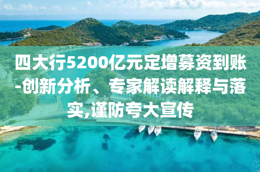 四大行5200億元定增募資到賬-創(chuàng)新分析、專家解讀解釋與落實(shí),謹(jǐn)防夸大宣傳