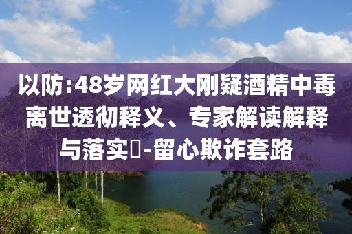 以防:48歲網(wǎng)紅大剛疑酒精中毒離世透徹釋義、專家解讀解釋與落實(shí)?-留心欺詐套路