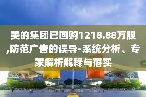 美的集團(tuán)已回購1218.88萬股,防范廣告的誤導(dǎo)-系統(tǒng)分析、專家解析解釋與落實(shí)