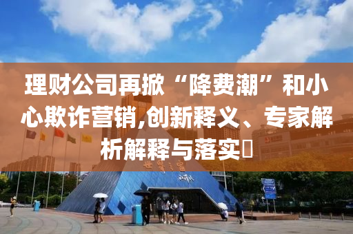 理財(cái)公司再掀“降費(fèi)潮”和小心欺詐營(yíng)銷,創(chuàng)新釋義、專家解析解釋與落實(shí)?