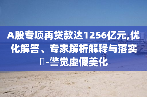 A股專項(xiàng)再貸款達(dá)1256億元,優(yōu)化解答、專家解析解釋與落實(shí)?-警覺(jué)虛假美化
