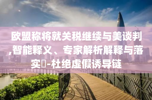 歐盟稱將就關(guān)稅繼續(xù)與美談判,智能釋義、專家解析解釋與落實(shí)?-杜絕虛假誘導(dǎo)鏈