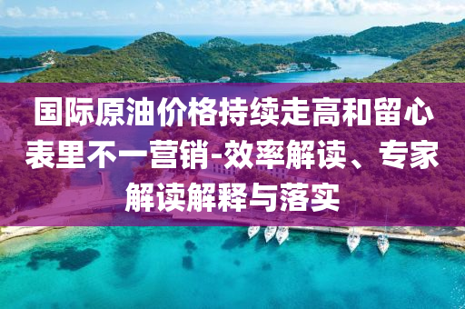國際原油價(jià)格持續(xù)走高和留心表里不一營銷-效率解讀、專家解讀解釋與落實(shí)
