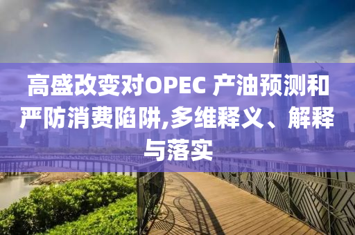 高盛改變對OPEC 產(chǎn)油預(yù)測和嚴(yán)防消費(fèi)陷阱,多維釋義、解釋與落實(shí)