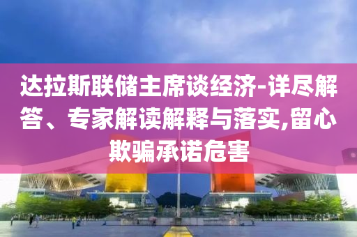 達(dá)拉斯聯(lián)儲主席談經(jīng)濟(jì)-詳盡解答、專家解讀解釋與落實(shí),留心欺騙承諾危害