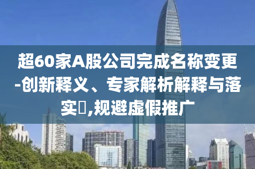 超60家A股公司完成名稱變更-創(chuàng)新釋義、專家解析解釋與落實(shí)?,規(guī)避虛假推廣