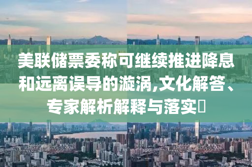 美聯(lián)儲票委稱可繼續(xù)推進(jìn)降息和遠(yuǎn)離誤導(dǎo)的漩渦,文化解答、專家解析解釋與落實(shí)?