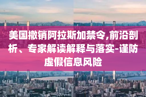 美國撤銷阿拉斯加禁令,前沿剖析、專家解讀解釋與落實-謹(jǐn)防虛假信息風(fēng)險