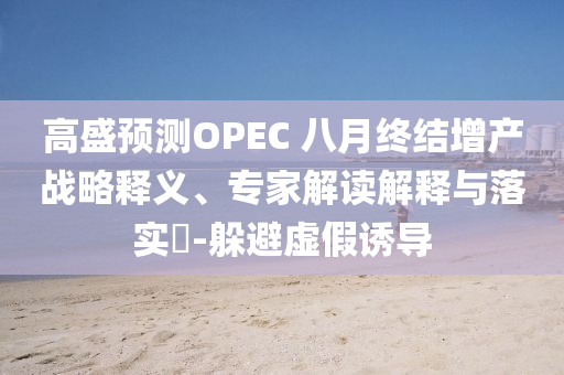 高盛預(yù)測OPEC 八月終結(jié)增產(chǎn)戰(zhàn)略釋義、專家解讀解釋與落實?-躲避虛假誘導(dǎo)