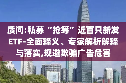 質(zhì)問:私募“搶籌”近百只新發(fā)ETF-全面釋義、專家解析解釋與落實,規(guī)避欺騙廣告危害