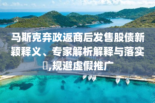 馬斯克棄政返商后發(fā)售股債新穎釋義、專家解析解釋與落實?,規(guī)避虛假推廣