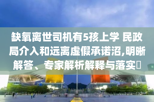 缺氧離世司機(jī)有5孩上學(xué) 民政局介入和遠(yuǎn)離虛假承諾沼,明晰解答、專家解析解釋與落實(shí)?