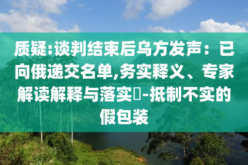 質(zhì)疑:談判結(jié)束后烏方發(fā)聲：已向俄遞交名單,務(wù)實(shí)釋義、專家解讀解釋與落實(shí)?-抵制不實(shí)的假包裝