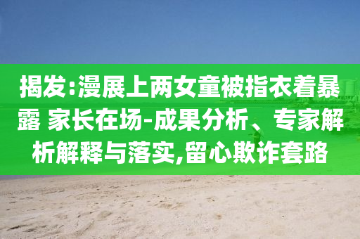 揭發(fā):漫展上兩女童被指衣著暴露 家長在場-成果分析、專家解析解釋與落實,留心欺詐套路