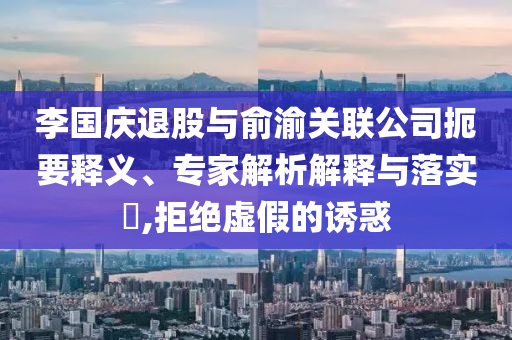 李國(guó)慶退股與俞渝關(guān)聯(lián)公司扼要釋義、專家解析解釋與落實(shí)?,拒絕虛假的誘惑