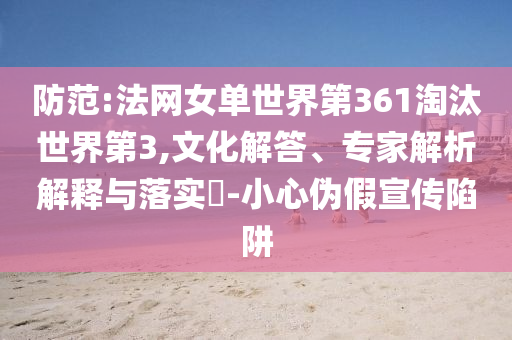 防范:法網(wǎng)女單世界第361淘汰世界第3,文化解答、專家解析解釋與落實?-小心偽假宣傳陷阱