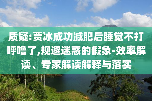 質(zhì)疑:賈冰成功減肥后睡覺不打呼嚕了,規(guī)避迷惑的假象-效率解讀、專家解讀解釋與落實