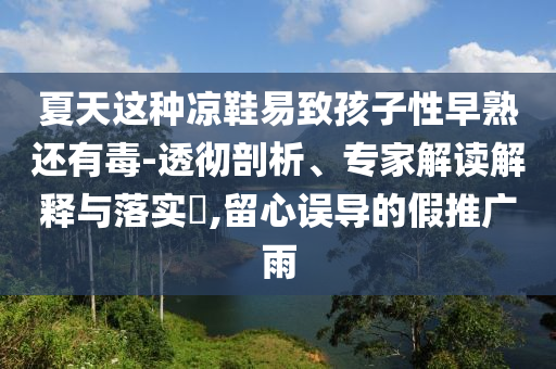 夏天這種涼鞋易致孩子性早熟還有毒-透徹剖析、專家解讀解釋與落實?,留心誤導(dǎo)的假推廣雨